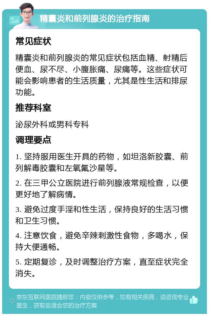 精囊炎和前列腺炎的治疗指南 常见症状 精囊炎和前列腺炎的常见症状包括血精、射精后便血、尿不尽、小腹胀痛、尿痛等。这些症状可能会影响患者的生活质量，尤其是性生活和排尿功能。 推荐科室 泌尿外科或男科专科 调理要点 1. 坚持服用医生开具的药物，如坦洛新胶囊、前列解毒胶囊和左氧氟沙星等。 2. 在三甲公立医院进行前列腺液常规检查，以便更好地了解病情。 3. 避免过度手淫和性生活，保持良好的生活习惯和卫生习惯。 4. 注意饮食，避免辛辣刺激性食物，多喝水，保持大便通畅。 5. 定期复诊，及时调整治疗方案，直至症状完全消失。