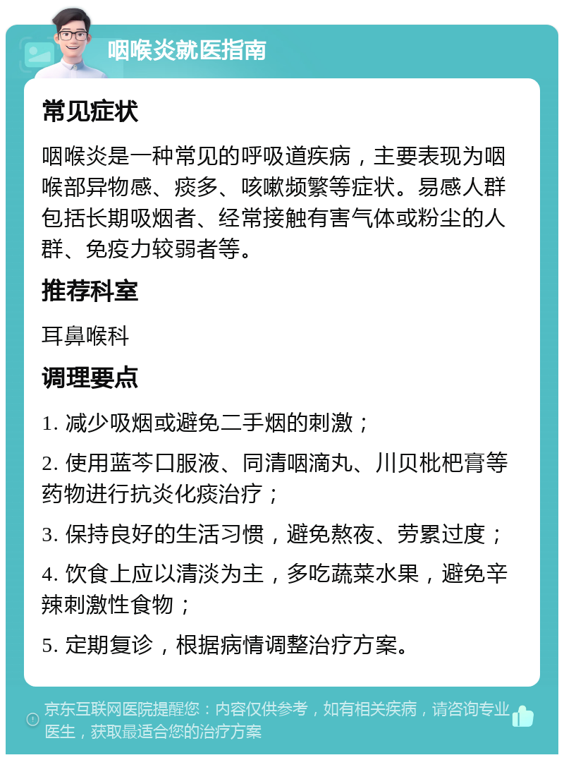 咽喉炎就医指南 常见症状 咽喉炎是一种常见的呼吸道疾病，主要表现为咽喉部异物感、痰多、咳嗽频繁等症状。易感人群包括长期吸烟者、经常接触有害气体或粉尘的人群、免疫力较弱者等。 推荐科室 耳鼻喉科 调理要点 1. 减少吸烟或避免二手烟的刺激； 2. 使用蓝芩口服液、同清咽滴丸、川贝枇杷膏等药物进行抗炎化痰治疗； 3. 保持良好的生活习惯，避免熬夜、劳累过度； 4. 饮食上应以清淡为主，多吃蔬菜水果，避免辛辣刺激性食物； 5. 定期复诊，根据病情调整治疗方案。