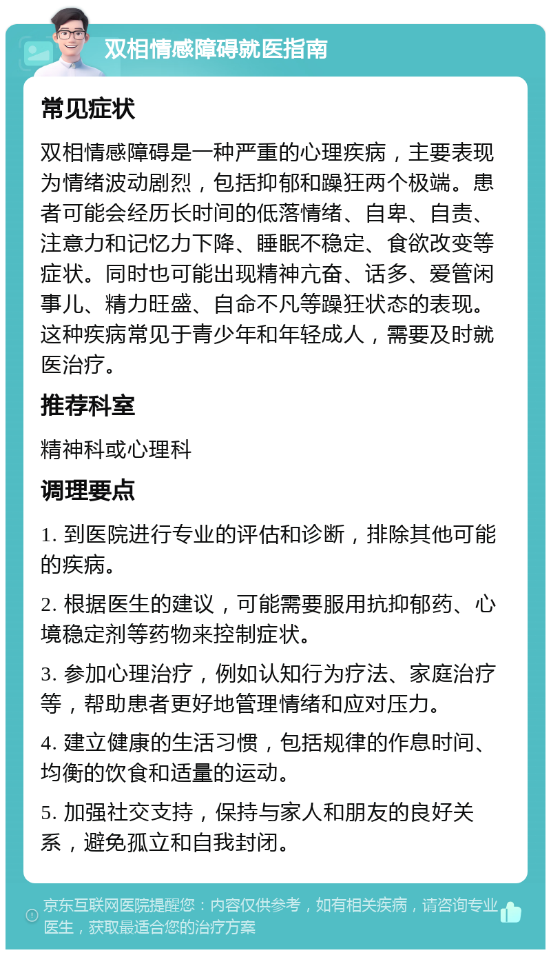 双相情感障碍就医指南 常见症状 双相情感障碍是一种严重的心理疾病，主要表现为情绪波动剧烈，包括抑郁和躁狂两个极端。患者可能会经历长时间的低落情绪、自卑、自责、注意力和记忆力下降、睡眠不稳定、食欲改变等症状。同时也可能出现精神亢奋、话多、爱管闲事儿、精力旺盛、自命不凡等躁狂状态的表现。这种疾病常见于青少年和年轻成人，需要及时就医治疗。 推荐科室 精神科或心理科 调理要点 1. 到医院进行专业的评估和诊断，排除其他可能的疾病。 2. 根据医生的建议，可能需要服用抗抑郁药、心境稳定剂等药物来控制症状。 3. 参加心理治疗，例如认知行为疗法、家庭治疗等，帮助患者更好地管理情绪和应对压力。 4. 建立健康的生活习惯，包括规律的作息时间、均衡的饮食和适量的运动。 5. 加强社交支持，保持与家人和朋友的良好关系，避免孤立和自我封闭。