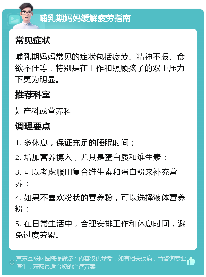 哺乳期妈妈缓解疲劳指南 常见症状 哺乳期妈妈常见的症状包括疲劳、精神不振、食欲不佳等，特别是在工作和照顾孩子的双重压力下更为明显。 推荐科室 妇产科或营养科 调理要点 1. 多休息，保证充足的睡眠时间； 2. 增加营养摄入，尤其是蛋白质和维生素； 3. 可以考虑服用复合维生素和蛋白粉来补充营养； 4. 如果不喜欢粉状的营养粉，可以选择液体营养粉； 5. 在日常生活中，合理安排工作和休息时间，避免过度劳累。