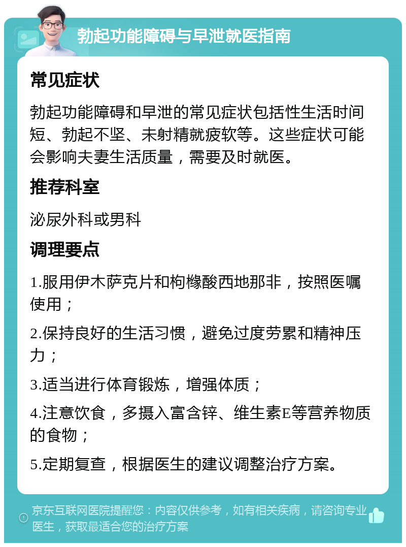 勃起功能障碍与早泄就医指南 常见症状 勃起功能障碍和早泄的常见症状包括性生活时间短、勃起不坚、未射精就疲软等。这些症状可能会影响夫妻生活质量，需要及时就医。 推荐科室 泌尿外科或男科 调理要点 1.服用伊木萨克片和枸橼酸西地那非，按照医嘱使用； 2.保持良好的生活习惯，避免过度劳累和精神压力； 3.适当进行体育锻炼，增强体质； 4.注意饮食，多摄入富含锌、维生素E等营养物质的食物； 5.定期复查，根据医生的建议调整治疗方案。