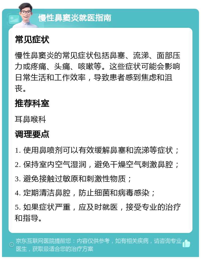 慢性鼻窦炎就医指南 常见症状 慢性鼻窦炎的常见症状包括鼻塞、流涕、面部压力或疼痛、头痛、咳嗽等。这些症状可能会影响日常生活和工作效率，导致患者感到焦虑和沮丧。 推荐科室 耳鼻喉科 调理要点 1. 使用鼻喷剂可以有效缓解鼻塞和流涕等症状； 2. 保持室内空气湿润，避免干燥空气刺激鼻腔； 3. 避免接触过敏原和刺激性物质； 4. 定期清洁鼻腔，防止细菌和病毒感染； 5. 如果症状严重，应及时就医，接受专业的治疗和指导。