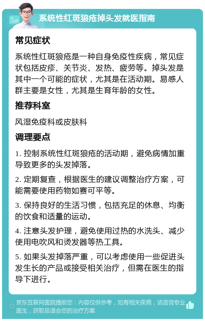 系统性红斑狼疮掉头发就医指南 常见症状 系统性红斑狼疮是一种自身免疫性疾病，常见症状包括皮疹、关节炎、发热、疲劳等。掉头发是其中一个可能的症状，尤其是在活动期。易感人群主要是女性，尤其是生育年龄的女性。 推荐科室 风湿免疫科或皮肤科 调理要点 1. 控制系统性红斑狼疮的活动期，避免病情加重导致更多的头发掉落。 2. 定期复查，根据医生的建议调整治疗方案，可能需要使用药物如赛可平等。 3. 保持良好的生活习惯，包括充足的休息、均衡的饮食和适量的运动。 4. 注意头发护理，避免使用过热的水洗头、减少使用电吹风和烫发器等热工具。 5. 如果头发掉落严重，可以考虑使用一些促进头发生长的产品或接受相关治疗，但需在医生的指导下进行。