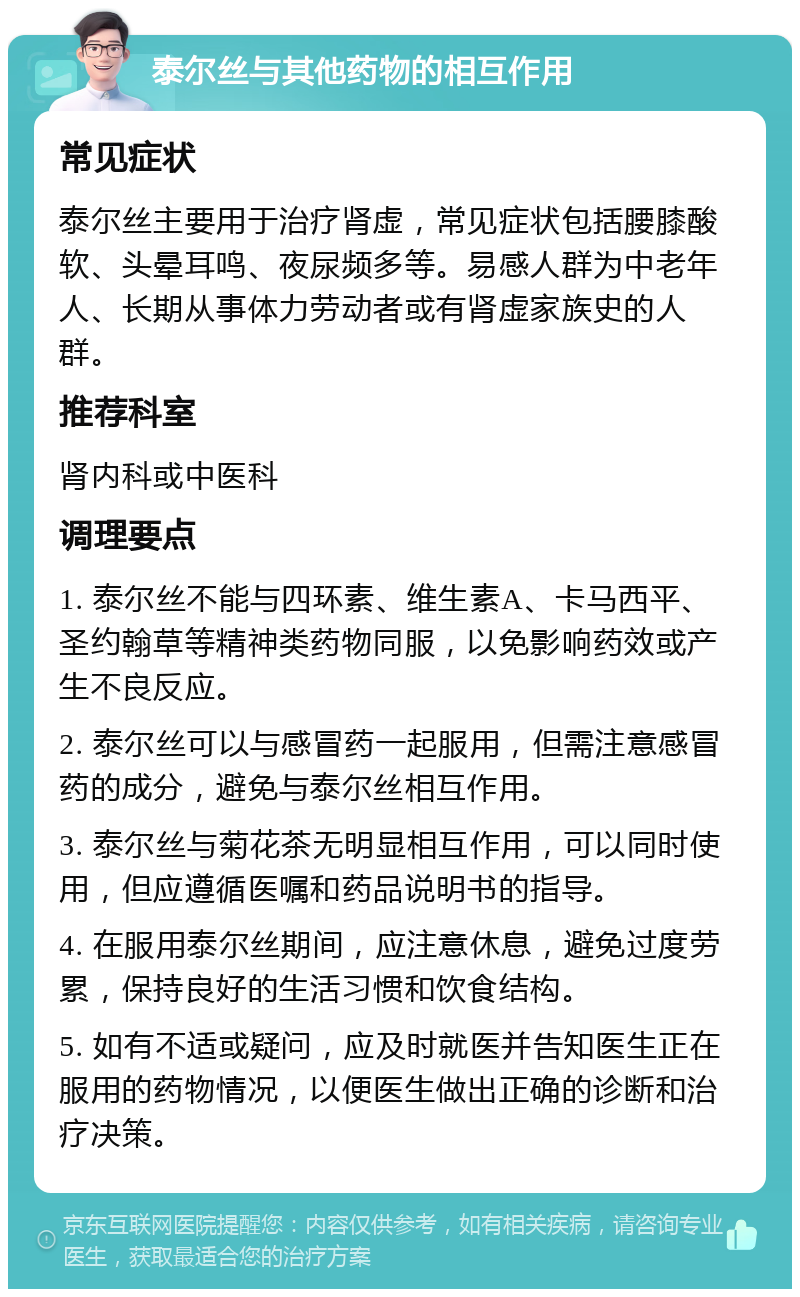 泰尔丝与其他药物的相互作用 常见症状 泰尔丝主要用于治疗肾虚，常见症状包括腰膝酸软、头晕耳鸣、夜尿频多等。易感人群为中老年人、长期从事体力劳动者或有肾虚家族史的人群。 推荐科室 肾内科或中医科 调理要点 1. 泰尔丝不能与四环素、维生素A、卡马西平、圣约翰草等精神类药物同服，以免影响药效或产生不良反应。 2. 泰尔丝可以与感冒药一起服用，但需注意感冒药的成分，避免与泰尔丝相互作用。 3. 泰尔丝与菊花茶无明显相互作用，可以同时使用，但应遵循医嘱和药品说明书的指导。 4. 在服用泰尔丝期间，应注意休息，避免过度劳累，保持良好的生活习惯和饮食结构。 5. 如有不适或疑问，应及时就医并告知医生正在服用的药物情况，以便医生做出正确的诊断和治疗决策。