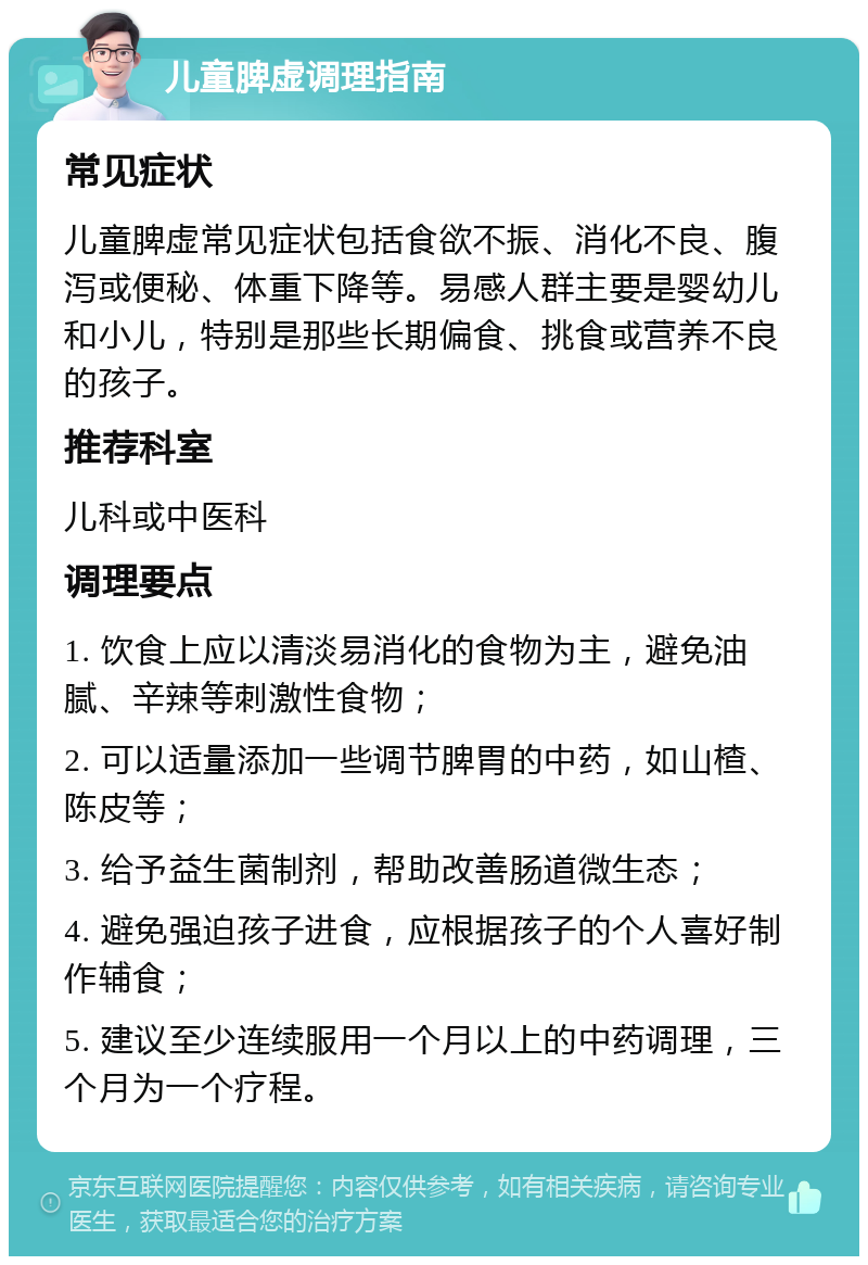 儿童脾虚调理指南 常见症状 儿童脾虚常见症状包括食欲不振、消化不良、腹泻或便秘、体重下降等。易感人群主要是婴幼儿和小儿，特别是那些长期偏食、挑食或营养不良的孩子。 推荐科室 儿科或中医科 调理要点 1. 饮食上应以清淡易消化的食物为主，避免油腻、辛辣等刺激性食物； 2. 可以适量添加一些调节脾胃的中药，如山楂、陈皮等； 3. 给予益生菌制剂，帮助改善肠道微生态； 4. 避免强迫孩子进食，应根据孩子的个人喜好制作辅食； 5. 建议至少连续服用一个月以上的中药调理，三个月为一个疗程。