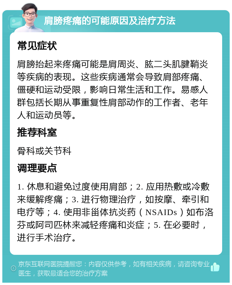 肩膀疼痛的可能原因及治疗方法 常见症状 肩膀抬起来疼痛可能是肩周炎、肱二头肌腱鞘炎等疾病的表现。这些疾病通常会导致肩部疼痛、僵硬和运动受限，影响日常生活和工作。易感人群包括长期从事重复性肩部动作的工作者、老年人和运动员等。 推荐科室 骨科或关节科 调理要点 1. 休息和避免过度使用肩部；2. 应用热敷或冷敷来缓解疼痛；3. 进行物理治疗，如按摩、牵引和电疗等；4. 使用非甾体抗炎药（NSAIDs）如布洛芬或阿司匹林来减轻疼痛和炎症；5. 在必要时，进行手术治疗。