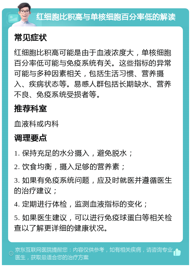 红细胞比积高与单核细胞百分率低的解读 常见症状 红细胞比积高可能是由于血液浓度大，单核细胞百分率低可能与免疫系统有关。这些指标的异常可能与多种因素相关，包括生活习惯、营养摄入、疾病状态等。易感人群包括长期缺水、营养不良、免疫系统受损者等。 推荐科室 血液科或内科 调理要点 1. 保持充足的水分摄入，避免脱水； 2. 饮食均衡，摄入足够的营养素； 3. 如果有免疫系统问题，应及时就医并遵循医生的治疗建议； 4. 定期进行体检，监测血液指标的变化； 5. 如果医生建议，可以进行免疫球蛋白等相关检查以了解更详细的健康状况。