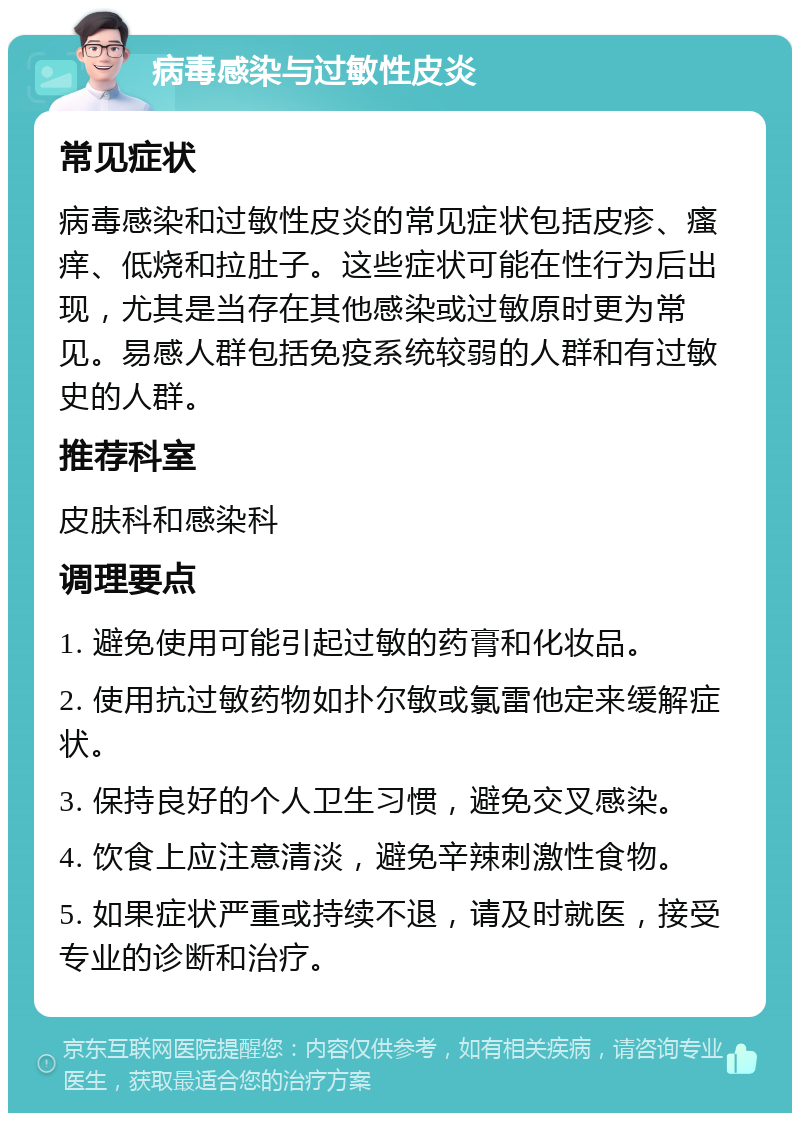 病毒感染与过敏性皮炎 常见症状 病毒感染和过敏性皮炎的常见症状包括皮疹、瘙痒、低烧和拉肚子。这些症状可能在性行为后出现，尤其是当存在其他感染或过敏原时更为常见。易感人群包括免疫系统较弱的人群和有过敏史的人群。 推荐科室 皮肤科和感染科 调理要点 1. 避免使用可能引起过敏的药膏和化妆品。 2. 使用抗过敏药物如扑尔敏或氯雷他定来缓解症状。 3. 保持良好的个人卫生习惯，避免交叉感染。 4. 饮食上应注意清淡，避免辛辣刺激性食物。 5. 如果症状严重或持续不退，请及时就医，接受专业的诊断和治疗。