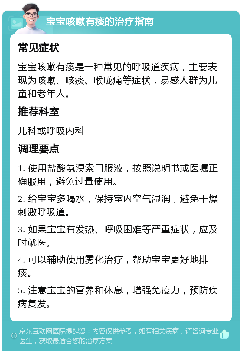 宝宝咳嗽有痰的治疗指南 常见症状 宝宝咳嗽有痰是一种常见的呼吸道疾病，主要表现为咳嗽、咳痰、喉咙痛等症状，易感人群为儿童和老年人。 推荐科室 儿科或呼吸内科 调理要点 1. 使用盐酸氨溴索口服液，按照说明书或医嘱正确服用，避免过量使用。 2. 给宝宝多喝水，保持室内空气湿润，避免干燥刺激呼吸道。 3. 如果宝宝有发热、呼吸困难等严重症状，应及时就医。 4. 可以辅助使用雾化治疗，帮助宝宝更好地排痰。 5. 注意宝宝的营养和休息，增强免疫力，预防疾病复发。