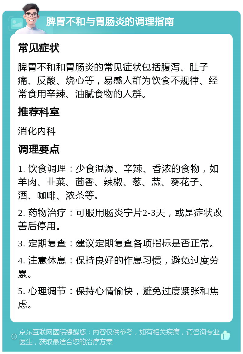 脾胃不和与胃肠炎的调理指南 常见症状 脾胃不和和胃肠炎的常见症状包括腹泻、肚子痛、反酸、烧心等，易感人群为饮食不规律、经常食用辛辣、油腻食物的人群。 推荐科室 消化内科 调理要点 1. 饮食调理：少食温燥、辛辣、香浓的食物，如羊肉、韭菜、茴香、辣椒、葱、蒜、葵花子、酒、咖啡、浓茶等。 2. 药物治疗：可服用肠炎宁片2-3天，或是症状改善后停用。 3. 定期复查：建议定期复查各项指标是否正常。 4. 注意休息：保持良好的作息习惯，避免过度劳累。 5. 心理调节：保持心情愉快，避免过度紧张和焦虑。