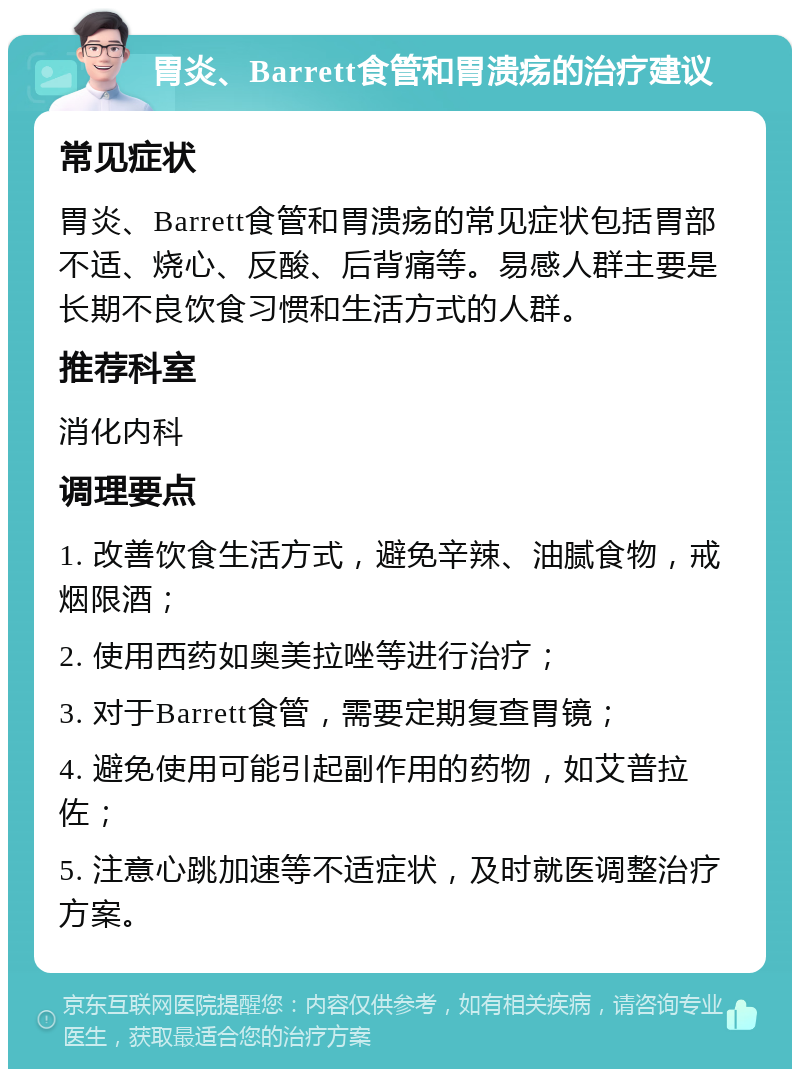 胃炎、Barrett食管和胃溃疡的治疗建议 常见症状 胃炎、Barrett食管和胃溃疡的常见症状包括胃部不适、烧心、反酸、后背痛等。易感人群主要是长期不良饮食习惯和生活方式的人群。 推荐科室 消化内科 调理要点 1. 改善饮食生活方式，避免辛辣、油腻食物，戒烟限酒； 2. 使用西药如奥美拉唑等进行治疗； 3. 对于Barrett食管，需要定期复查胃镜； 4. 避免使用可能引起副作用的药物，如艾普拉佐； 5. 注意心跳加速等不适症状，及时就医调整治疗方案。