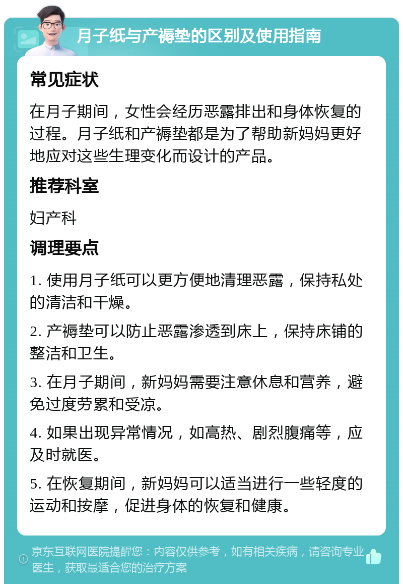 月子纸与产褥垫的区别及使用指南 常见症状 在月子期间，女性会经历恶露排出和身体恢复的过程。月子纸和产褥垫都是为了帮助新妈妈更好地应对这些生理变化而设计的产品。 推荐科室 妇产科 调理要点 1. 使用月子纸可以更方便地清理恶露，保持私处的清洁和干燥。 2. 产褥垫可以防止恶露渗透到床上，保持床铺的整洁和卫生。 3. 在月子期间，新妈妈需要注意休息和营养，避免过度劳累和受凉。 4. 如果出现异常情况，如高热、剧烈腹痛等，应及时就医。 5. 在恢复期间，新妈妈可以适当进行一些轻度的运动和按摩，促进身体的恢复和健康。