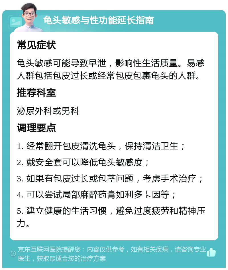 龟头敏感与性功能延长指南 常见症状 龟头敏感可能导致早泄，影响性生活质量。易感人群包括包皮过长或经常包皮包裹龟头的人群。 推荐科室 泌尿外科或男科 调理要点 1. 经常翻开包皮清洗龟头，保持清洁卫生； 2. 戴安全套可以降低龟头敏感度； 3. 如果有包皮过长或包茎问题，考虑手术治疗； 4. 可以尝试局部麻醉药膏如利多卡因等； 5. 建立健康的生活习惯，避免过度疲劳和精神压力。