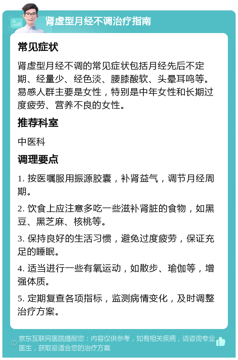 肾虚型月经不调治疗指南 常见症状 肾虚型月经不调的常见症状包括月经先后不定期、经量少、经色淡、腰膝酸软、头晕耳鸣等。易感人群主要是女性，特别是中年女性和长期过度疲劳、营养不良的女性。 推荐科室 中医科 调理要点 1. 按医嘱服用振源胶囊，补肾益气，调节月经周期。 2. 饮食上应注意多吃一些滋补肾脏的食物，如黑豆、黑芝麻、核桃等。 3. 保持良好的生活习惯，避免过度疲劳，保证充足的睡眠。 4. 适当进行一些有氧运动，如散步、瑜伽等，增强体质。 5. 定期复查各项指标，监测病情变化，及时调整治疗方案。