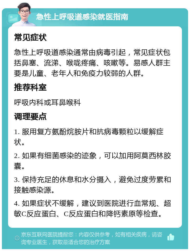 急性上呼吸道感染就医指南 常见症状 急性上呼吸道感染通常由病毒引起，常见症状包括鼻塞、流涕、喉咙疼痛、咳嗽等。易感人群主要是儿童、老年人和免疫力较弱的人群。 推荐科室 呼吸内科或耳鼻喉科 调理要点 1. 服用复方氨酚烷胺片和抗病毒颗粒以缓解症状。 2. 如果有细菌感染的迹象，可以加用阿莫西林胶囊。 3. 保持充足的休息和水分摄入，避免过度劳累和接触感染源。 4. 如果症状不缓解，建议到医院进行血常规、超敏C反应蛋白、C反应蛋白和降钙素原等检查。