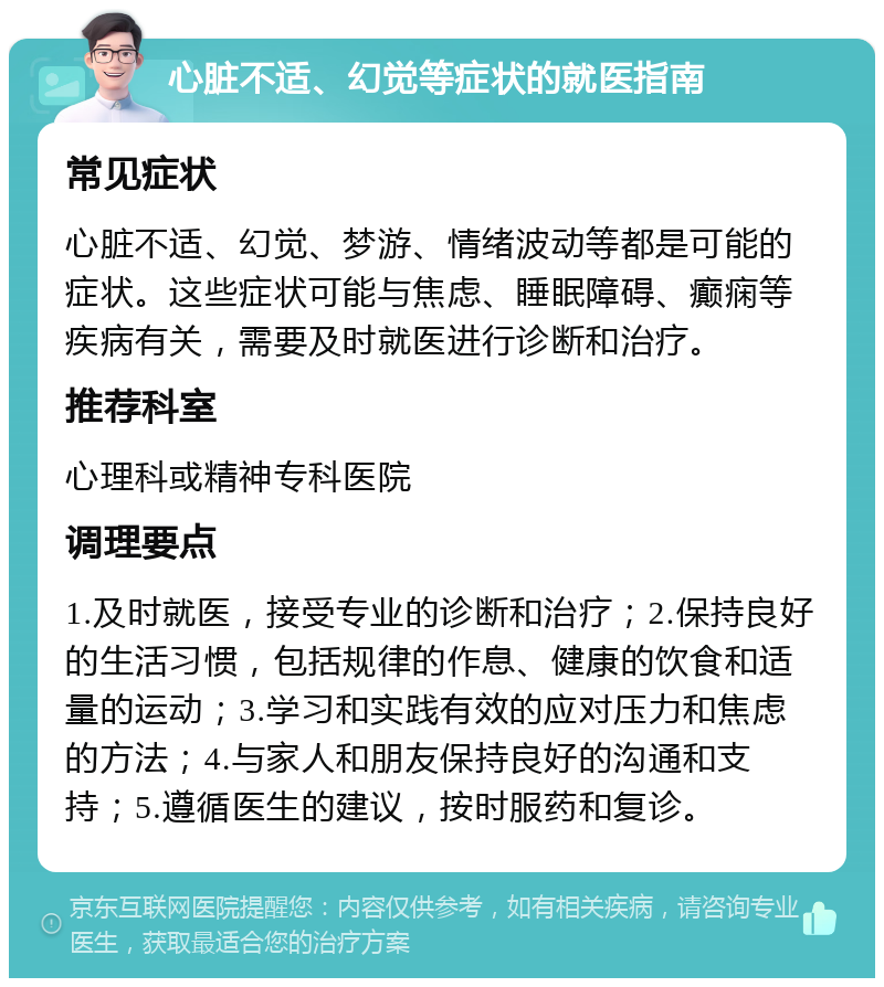 心脏不适、幻觉等症状的就医指南 常见症状 心脏不适、幻觉、梦游、情绪波动等都是可能的症状。这些症状可能与焦虑、睡眠障碍、癫痫等疾病有关，需要及时就医进行诊断和治疗。 推荐科室 心理科或精神专科医院 调理要点 1.及时就医，接受专业的诊断和治疗；2.保持良好的生活习惯，包括规律的作息、健康的饮食和适量的运动；3.学习和实践有效的应对压力和焦虑的方法；4.与家人和朋友保持良好的沟通和支持；5.遵循医生的建议，按时服药和复诊。