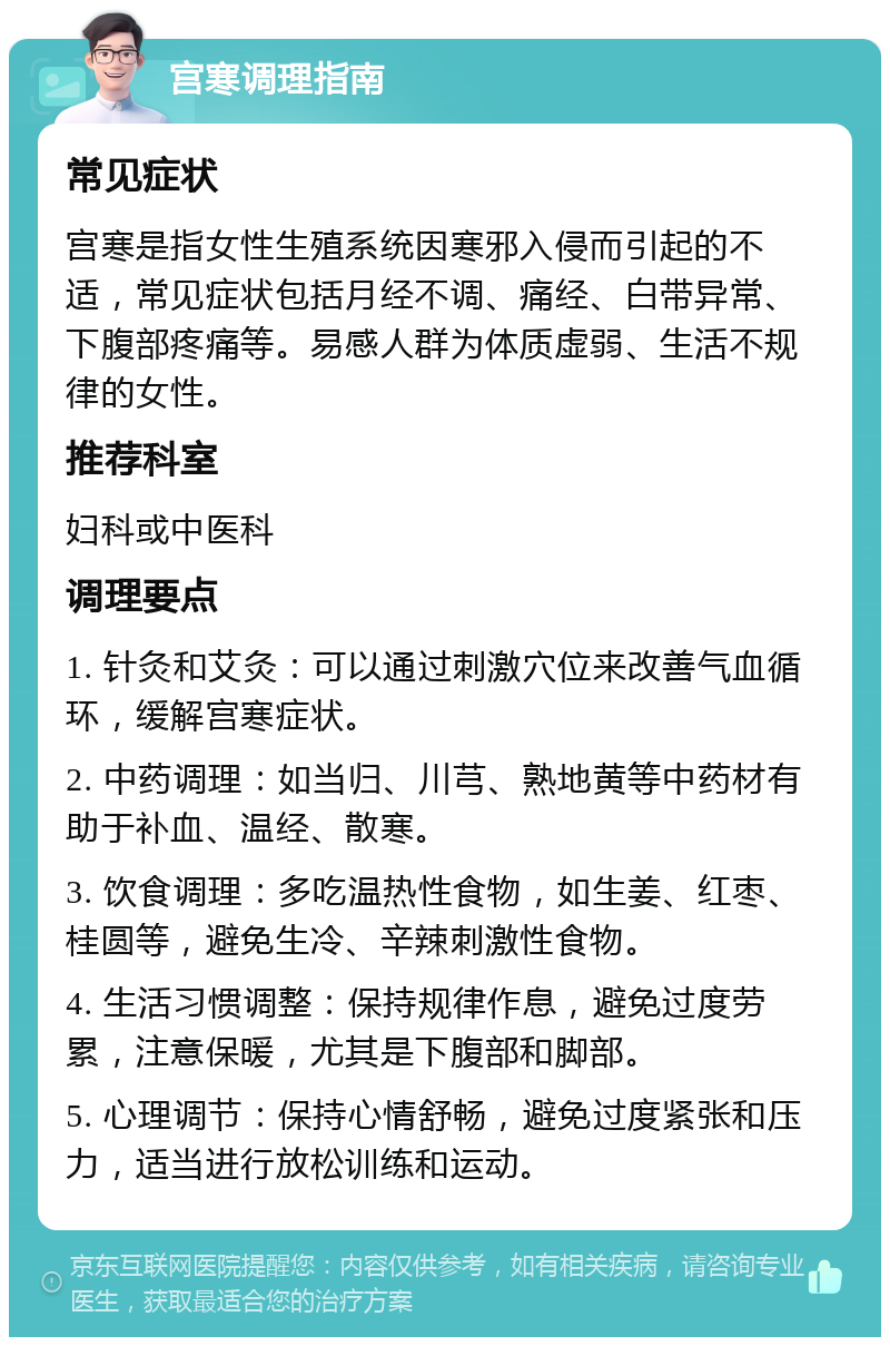 宫寒调理指南 常见症状 宫寒是指女性生殖系统因寒邪入侵而引起的不适，常见症状包括月经不调、痛经、白带异常、下腹部疼痛等。易感人群为体质虚弱、生活不规律的女性。 推荐科室 妇科或中医科 调理要点 1. 针灸和艾灸：可以通过刺激穴位来改善气血循环，缓解宫寒症状。 2. 中药调理：如当归、川芎、熟地黄等中药材有助于补血、温经、散寒。 3. 饮食调理：多吃温热性食物，如生姜、红枣、桂圆等，避免生冷、辛辣刺激性食物。 4. 生活习惯调整：保持规律作息，避免过度劳累，注意保暖，尤其是下腹部和脚部。 5. 心理调节：保持心情舒畅，避免过度紧张和压力，适当进行放松训练和运动。