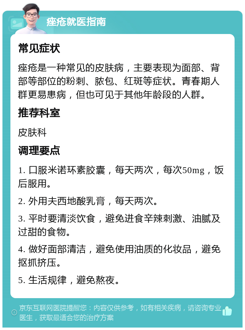 痤疮就医指南 常见症状 痤疮是一种常见的皮肤病，主要表现为面部、背部等部位的粉刺、脓包、红斑等症状。青春期人群更易患病，但也可见于其他年龄段的人群。 推荐科室 皮肤科 调理要点 1. 口服米诺环素胶囊，每天两次，每次50mg，饭后服用。 2. 外用夫西地酸乳膏，每天两次。 3. 平时要清淡饮食，避免进食辛辣刺激、油腻及过甜的食物。 4. 做好面部清洁，避免使用油质的化妆品，避免抠抓挤压。 5. 生活规律，避免熬夜。