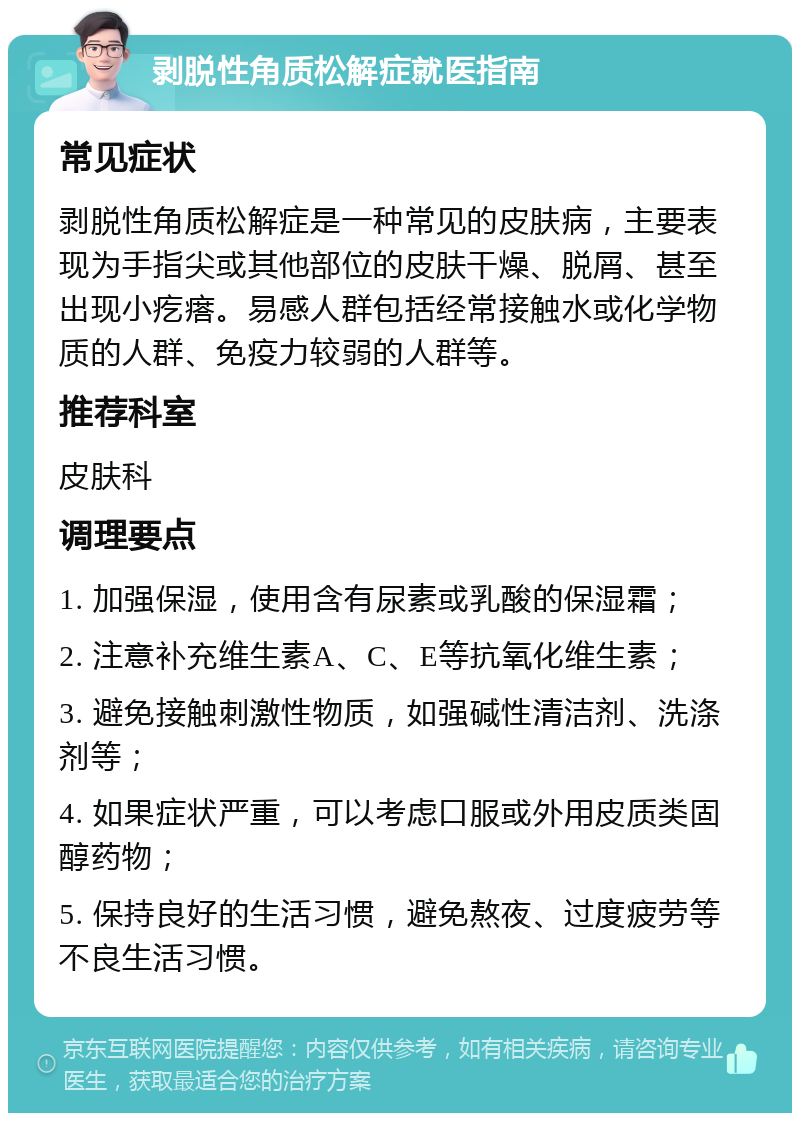 剥脱性角质松解症就医指南 常见症状 剥脱性角质松解症是一种常见的皮肤病，主要表现为手指尖或其他部位的皮肤干燥、脱屑、甚至出现小疙瘩。易感人群包括经常接触水或化学物质的人群、免疫力较弱的人群等。 推荐科室 皮肤科 调理要点 1. 加强保湿，使用含有尿素或乳酸的保湿霜； 2. 注意补充维生素A、C、E等抗氧化维生素； 3. 避免接触刺激性物质，如强碱性清洁剂、洗涤剂等； 4. 如果症状严重，可以考虑口服或外用皮质类固醇药物； 5. 保持良好的生活习惯，避免熬夜、过度疲劳等不良生活习惯。