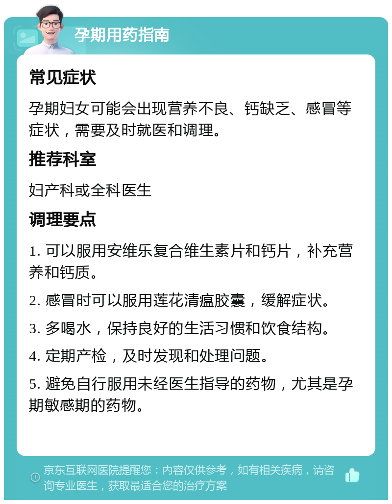 孕期用药指南 常见症状 孕期妇女可能会出现营养不良、钙缺乏、感冒等症状，需要及时就医和调理。 推荐科室 妇产科或全科医生 调理要点 1. 可以服用安维乐复合维生素片和钙片，补充营养和钙质。 2. 感冒时可以服用莲花清瘟胶囊，缓解症状。 3. 多喝水，保持良好的生活习惯和饮食结构。 4. 定期产检，及时发现和处理问题。 5. 避免自行服用未经医生指导的药物，尤其是孕期敏感期的药物。