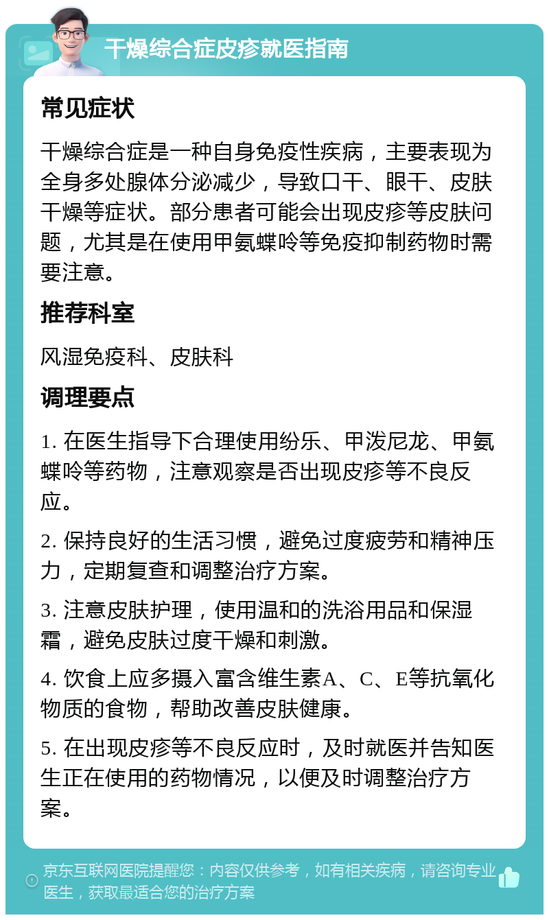 干燥综合症皮疹就医指南 常见症状 干燥综合症是一种自身免疫性疾病，主要表现为全身多处腺体分泌减少，导致口干、眼干、皮肤干燥等症状。部分患者可能会出现皮疹等皮肤问题，尤其是在使用甲氨蝶呤等免疫抑制药物时需要注意。 推荐科室 风湿免疫科、皮肤科 调理要点 1. 在医生指导下合理使用纷乐、甲泼尼龙、甲氨蝶呤等药物，注意观察是否出现皮疹等不良反应。 2. 保持良好的生活习惯，避免过度疲劳和精神压力，定期复查和调整治疗方案。 3. 注意皮肤护理，使用温和的洗浴用品和保湿霜，避免皮肤过度干燥和刺激。 4. 饮食上应多摄入富含维生素A、C、E等抗氧化物质的食物，帮助改善皮肤健康。 5. 在出现皮疹等不良反应时，及时就医并告知医生正在使用的药物情况，以便及时调整治疗方案。