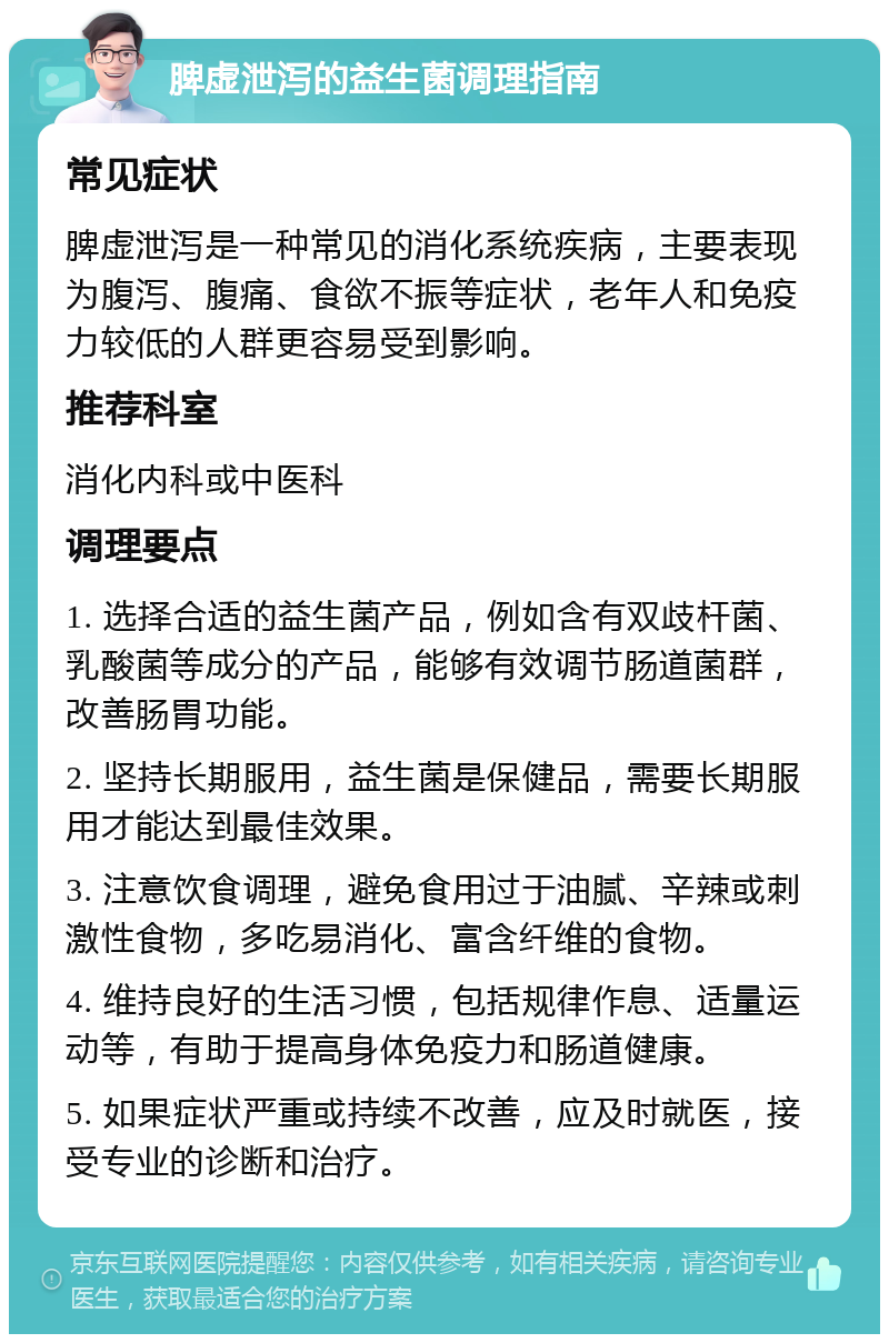 脾虚泄泻的益生菌调理指南 常见症状 脾虚泄泻是一种常见的消化系统疾病，主要表现为腹泻、腹痛、食欲不振等症状，老年人和免疫力较低的人群更容易受到影响。 推荐科室 消化内科或中医科 调理要点 1. 选择合适的益生菌产品，例如含有双歧杆菌、乳酸菌等成分的产品，能够有效调节肠道菌群，改善肠胃功能。 2. 坚持长期服用，益生菌是保健品，需要长期服用才能达到最佳效果。 3. 注意饮食调理，避免食用过于油腻、辛辣或刺激性食物，多吃易消化、富含纤维的食物。 4. 维持良好的生活习惯，包括规律作息、适量运动等，有助于提高身体免疫力和肠道健康。 5. 如果症状严重或持续不改善，应及时就医，接受专业的诊断和治疗。