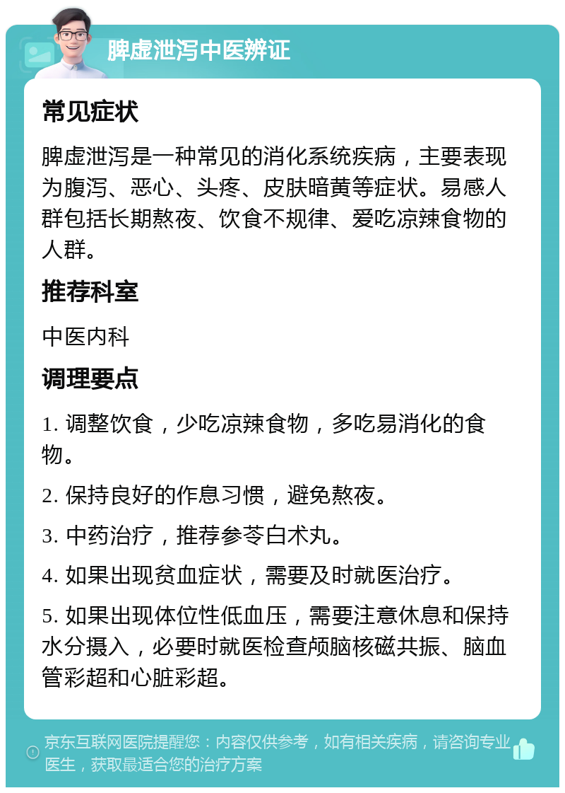 脾虚泄泻中医辨证 常见症状 脾虚泄泻是一种常见的消化系统疾病，主要表现为腹泻、恶心、头疼、皮肤暗黄等症状。易感人群包括长期熬夜、饮食不规律、爱吃凉辣食物的人群。 推荐科室 中医内科 调理要点 1. 调整饮食，少吃凉辣食物，多吃易消化的食物。 2. 保持良好的作息习惯，避免熬夜。 3. 中药治疗，推荐参苓白术丸。 4. 如果出现贫血症状，需要及时就医治疗。 5. 如果出现体位性低血压，需要注意休息和保持水分摄入，必要时就医检查颅脑核磁共振、脑血管彩超和心脏彩超。