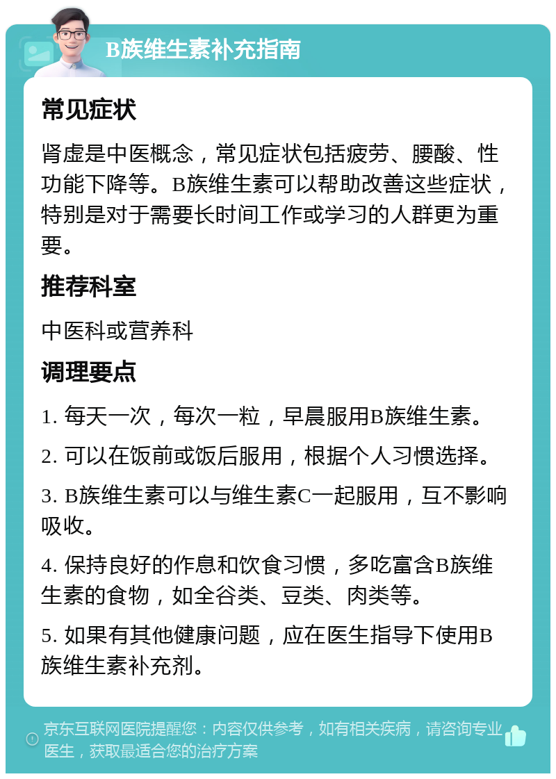 B族维生素补充指南 常见症状 肾虚是中医概念，常见症状包括疲劳、腰酸、性功能下降等。B族维生素可以帮助改善这些症状，特别是对于需要长时间工作或学习的人群更为重要。 推荐科室 中医科或营养科 调理要点 1. 每天一次，每次一粒，早晨服用B族维生素。 2. 可以在饭前或饭后服用，根据个人习惯选择。 3. B族维生素可以与维生素C一起服用，互不影响吸收。 4. 保持良好的作息和饮食习惯，多吃富含B族维生素的食物，如全谷类、豆类、肉类等。 5. 如果有其他健康问题，应在医生指导下使用B族维生素补充剂。