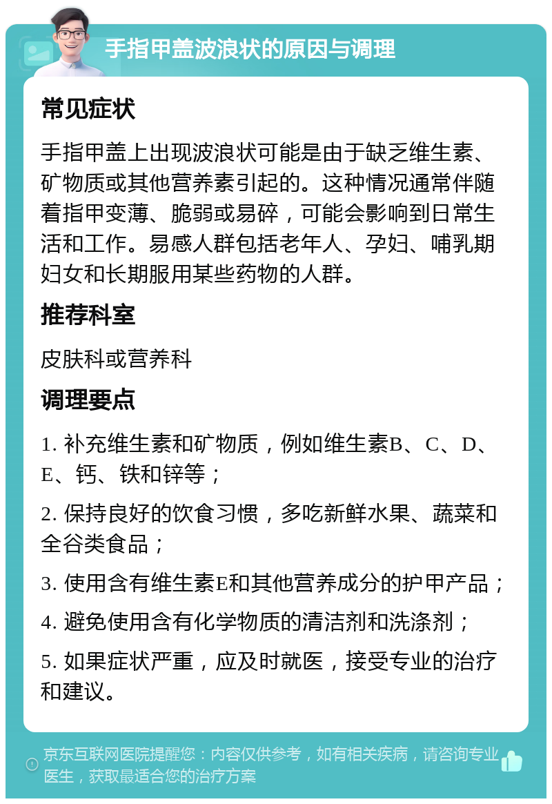 手指甲盖波浪状的原因与调理 常见症状 手指甲盖上出现波浪状可能是由于缺乏维生素、矿物质或其他营养素引起的。这种情况通常伴随着指甲变薄、脆弱或易碎，可能会影响到日常生活和工作。易感人群包括老年人、孕妇、哺乳期妇女和长期服用某些药物的人群。 推荐科室 皮肤科或营养科 调理要点 1. 补充维生素和矿物质，例如维生素B、C、D、E、钙、铁和锌等； 2. 保持良好的饮食习惯，多吃新鲜水果、蔬菜和全谷类食品； 3. 使用含有维生素E和其他营养成分的护甲产品； 4. 避免使用含有化学物质的清洁剂和洗涤剂； 5. 如果症状严重，应及时就医，接受专业的治疗和建议。