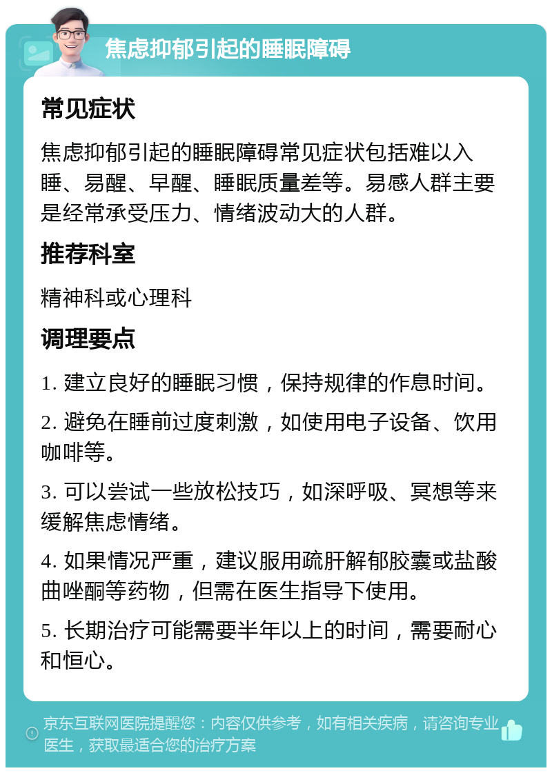 焦虑抑郁引起的睡眠障碍 常见症状 焦虑抑郁引起的睡眠障碍常见症状包括难以入睡、易醒、早醒、睡眠质量差等。易感人群主要是经常承受压力、情绪波动大的人群。 推荐科室 精神科或心理科 调理要点 1. 建立良好的睡眠习惯，保持规律的作息时间。 2. 避免在睡前过度刺激，如使用电子设备、饮用咖啡等。 3. 可以尝试一些放松技巧，如深呼吸、冥想等来缓解焦虑情绪。 4. 如果情况严重，建议服用疏肝解郁胶囊或盐酸曲唑酮等药物，但需在医生指导下使用。 5. 长期治疗可能需要半年以上的时间，需要耐心和恒心。