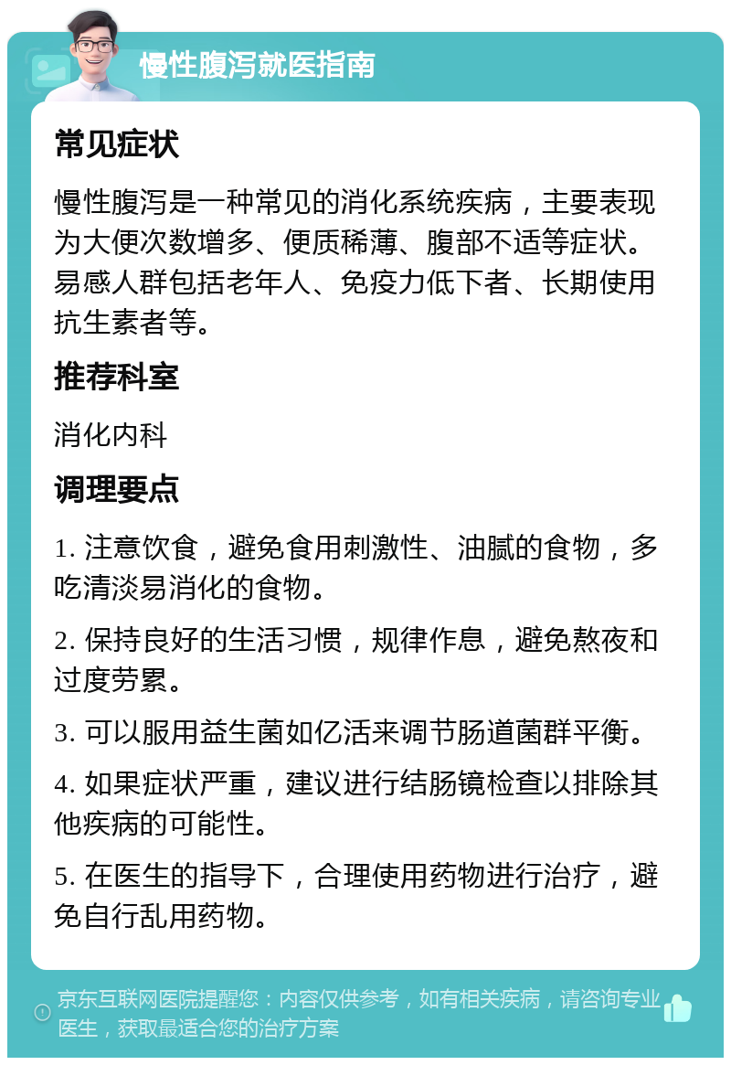 慢性腹泻就医指南 常见症状 慢性腹泻是一种常见的消化系统疾病，主要表现为大便次数增多、便质稀薄、腹部不适等症状。易感人群包括老年人、免疫力低下者、长期使用抗生素者等。 推荐科室 消化内科 调理要点 1. 注意饮食，避免食用刺激性、油腻的食物，多吃清淡易消化的食物。 2. 保持良好的生活习惯，规律作息，避免熬夜和过度劳累。 3. 可以服用益生菌如亿活来调节肠道菌群平衡。 4. 如果症状严重，建议进行结肠镜检查以排除其他疾病的可能性。 5. 在医生的指导下，合理使用药物进行治疗，避免自行乱用药物。