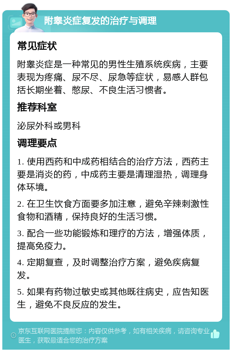 附睾炎症复发的治疗与调理 常见症状 附睾炎症是一种常见的男性生殖系统疾病，主要表现为疼痛、尿不尽、尿急等症状，易感人群包括长期坐着、憋尿、不良生活习惯者。 推荐科室 泌尿外科或男科 调理要点 1. 使用西药和中成药相结合的治疗方法，西药主要是消炎的药，中成药主要是清理湿热，调理身体环境。 2. 在卫生饮食方面要多加注意，避免辛辣刺激性食物和酒精，保持良好的生活习惯。 3. 配合一些功能锻炼和理疗的方法，增强体质，提高免疫力。 4. 定期复查，及时调整治疗方案，避免疾病复发。 5. 如果有药物过敏史或其他既往病史，应告知医生，避免不良反应的发生。