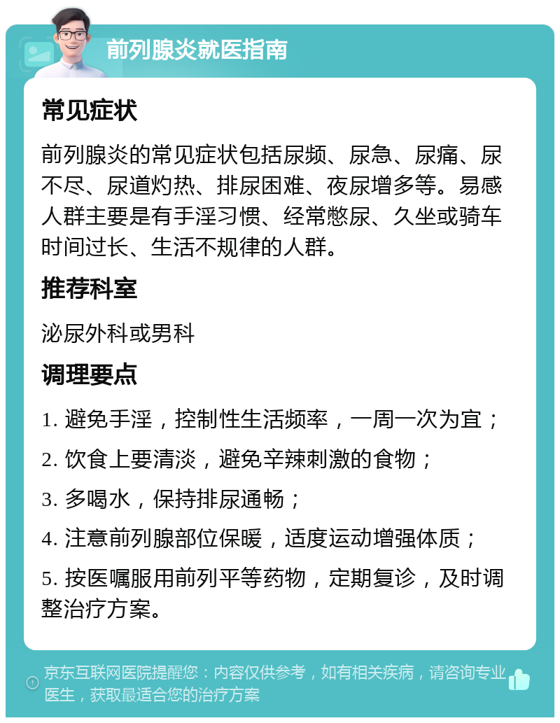 前列腺炎就医指南 常见症状 前列腺炎的常见症状包括尿频、尿急、尿痛、尿不尽、尿道灼热、排尿困难、夜尿增多等。易感人群主要是有手淫习惯、经常憋尿、久坐或骑车时间过长、生活不规律的人群。 推荐科室 泌尿外科或男科 调理要点 1. 避免手淫，控制性生活频率，一周一次为宜； 2. 饮食上要清淡，避免辛辣刺激的食物； 3. 多喝水，保持排尿通畅； 4. 注意前列腺部位保暖，适度运动增强体质； 5. 按医嘱服用前列平等药物，定期复诊，及时调整治疗方案。