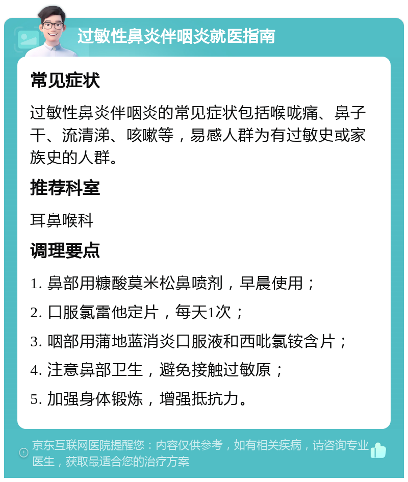 过敏性鼻炎伴咽炎就医指南 常见症状 过敏性鼻炎伴咽炎的常见症状包括喉咙痛、鼻子干、流清涕、咳嗽等，易感人群为有过敏史或家族史的人群。 推荐科室 耳鼻喉科 调理要点 1. 鼻部用糠酸莫米松鼻喷剂，早晨使用； 2. 口服氯雷他定片，每天1次； 3. 咽部用蒲地蓝消炎口服液和西吡氯铵含片； 4. 注意鼻部卫生，避免接触过敏原； 5. 加强身体锻炼，增强抵抗力。