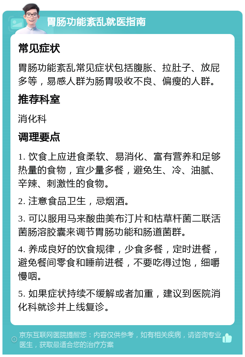 胃肠功能紊乱就医指南 常见症状 胃肠功能紊乱常见症状包括腹胀、拉肚子、放屁多等，易感人群为肠胃吸收不良、偏瘦的人群。 推荐科室 消化科 调理要点 1. 饮食上应进食柔软、易消化、富有营养和足够热量的食物，宜少量多餐，避免生、冷、油腻、辛辣、刺激性的食物。 2. 注意食品卫生，忌烟酒。 3. 可以服用马来酸曲美布汀片和枯草杆菌二联活菌肠溶胶囊来调节胃肠功能和肠道菌群。 4. 养成良好的饮食规律，少食多餐，定时进餐，避免餐间零食和睡前进餐，不要吃得过饱，细嚼慢咽。 5. 如果症状持续不缓解或者加重，建议到医院消化科就诊并上线复诊。