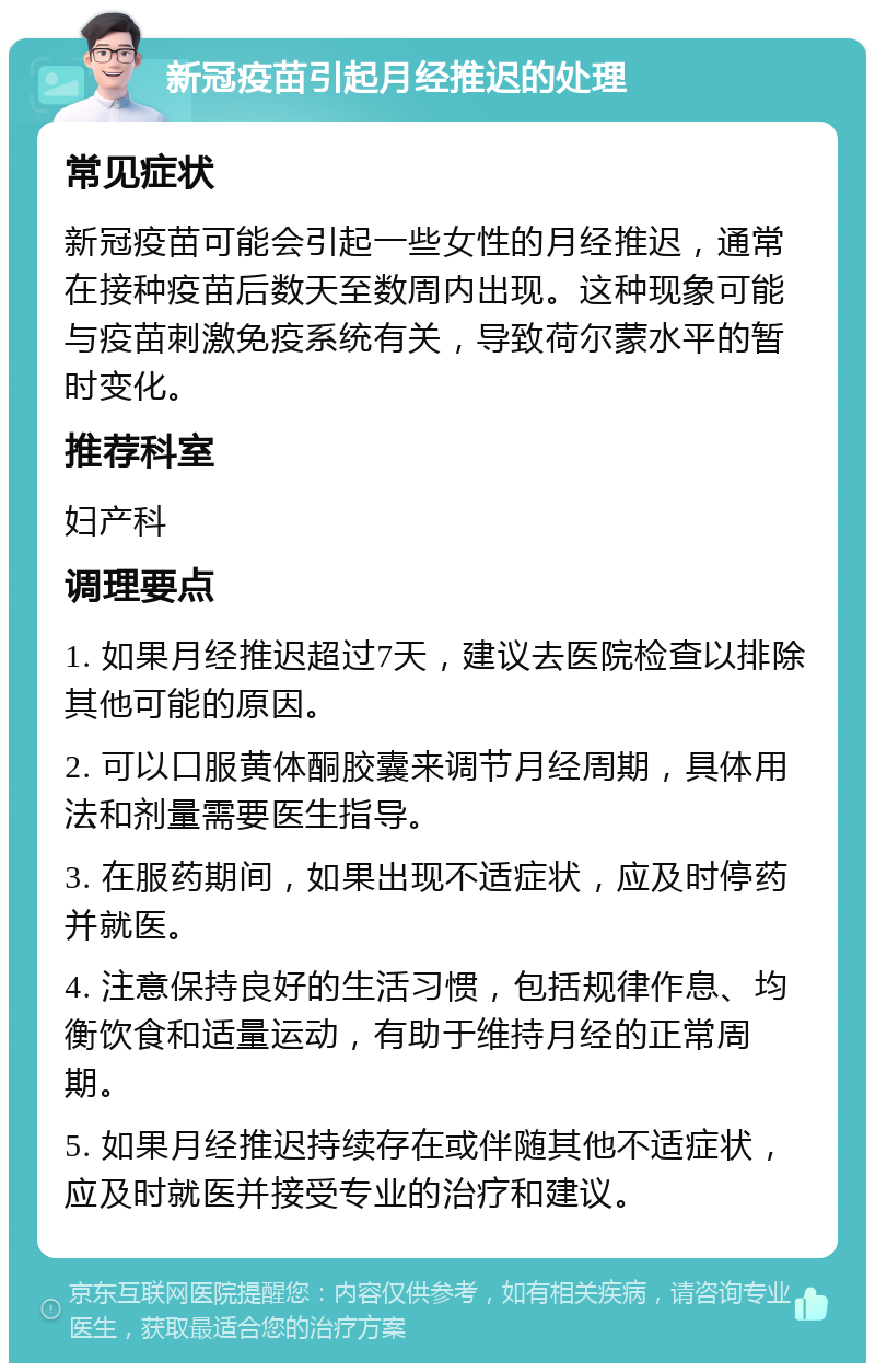 新冠疫苗引起月经推迟的处理 常见症状 新冠疫苗可能会引起一些女性的月经推迟，通常在接种疫苗后数天至数周内出现。这种现象可能与疫苗刺激免疫系统有关，导致荷尔蒙水平的暂时变化。 推荐科室 妇产科 调理要点 1. 如果月经推迟超过7天，建议去医院检查以排除其他可能的原因。 2. 可以口服黄体酮胶囊来调节月经周期，具体用法和剂量需要医生指导。 3. 在服药期间，如果出现不适症状，应及时停药并就医。 4. 注意保持良好的生活习惯，包括规律作息、均衡饮食和适量运动，有助于维持月经的正常周期。 5. 如果月经推迟持续存在或伴随其他不适症状，应及时就医并接受专业的治疗和建议。