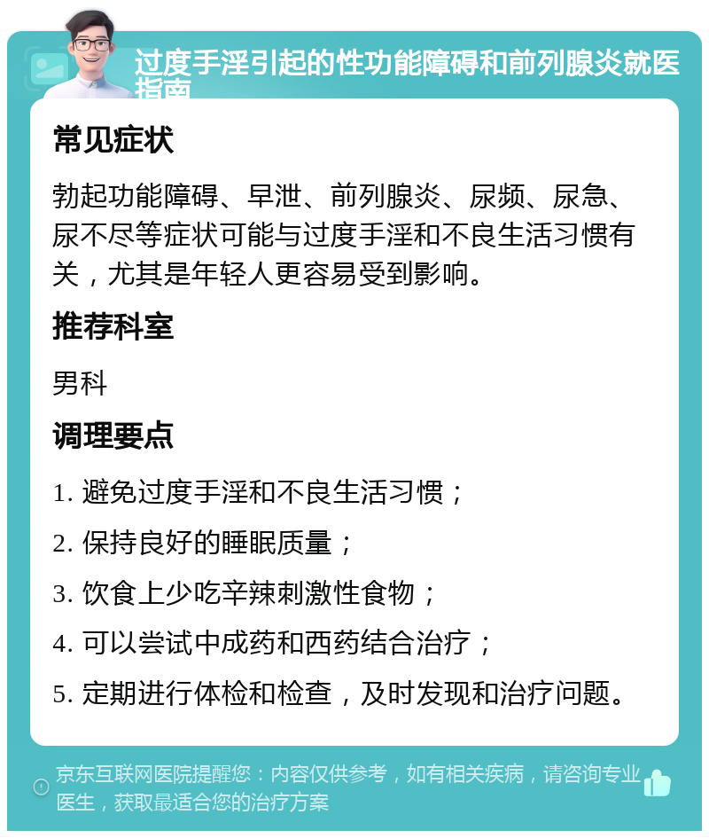 过度手淫引起的性功能障碍和前列腺炎就医指南 常见症状 勃起功能障碍、早泄、前列腺炎、尿频、尿急、尿不尽等症状可能与过度手淫和不良生活习惯有关，尤其是年轻人更容易受到影响。 推荐科室 男科 调理要点 1. 避免过度手淫和不良生活习惯； 2. 保持良好的睡眠质量； 3. 饮食上少吃辛辣刺激性食物； 4. 可以尝试中成药和西药结合治疗； 5. 定期进行体检和检查，及时发现和治疗问题。