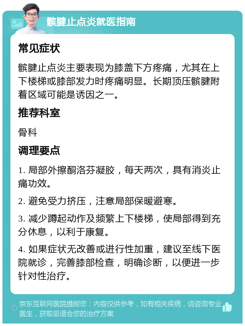 髌腱止点炎就医指南 常见症状 髌腱止点炎主要表现为膝盖下方疼痛，尤其在上下楼梯或膝部发力时疼痛明显。长期顶压髌腱附着区域可能是诱因之一。 推荐科室 骨科 调理要点 1. 局部外擦酮洛芬凝胶，每天两次，具有消炎止痛功效。 2. 避免受力挤压，注意局部保暖避寒。 3. 减少蹲起动作及频繁上下楼梯，使局部得到充分休息，以利于康复。 4. 如果症状无改善或进行性加重，建议至线下医院就诊，完善膝部检查，明确诊断，以便进一步针对性治疗。