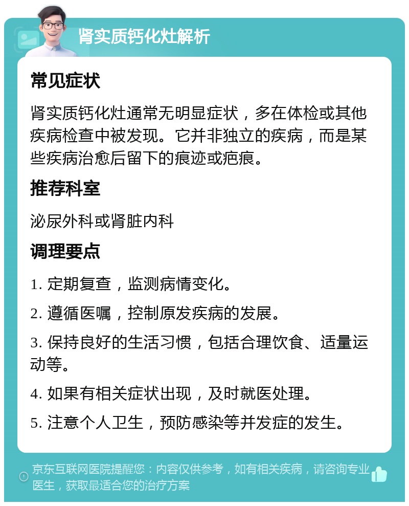 肾实质钙化灶解析 常见症状 肾实质钙化灶通常无明显症状，多在体检或其他疾病检查中被发现。它并非独立的疾病，而是某些疾病治愈后留下的痕迹或疤痕。 推荐科室 泌尿外科或肾脏内科 调理要点 1. 定期复查，监测病情变化。 2. 遵循医嘱，控制原发疾病的发展。 3. 保持良好的生活习惯，包括合理饮食、适量运动等。 4. 如果有相关症状出现，及时就医处理。 5. 注意个人卫生，预防感染等并发症的发生。