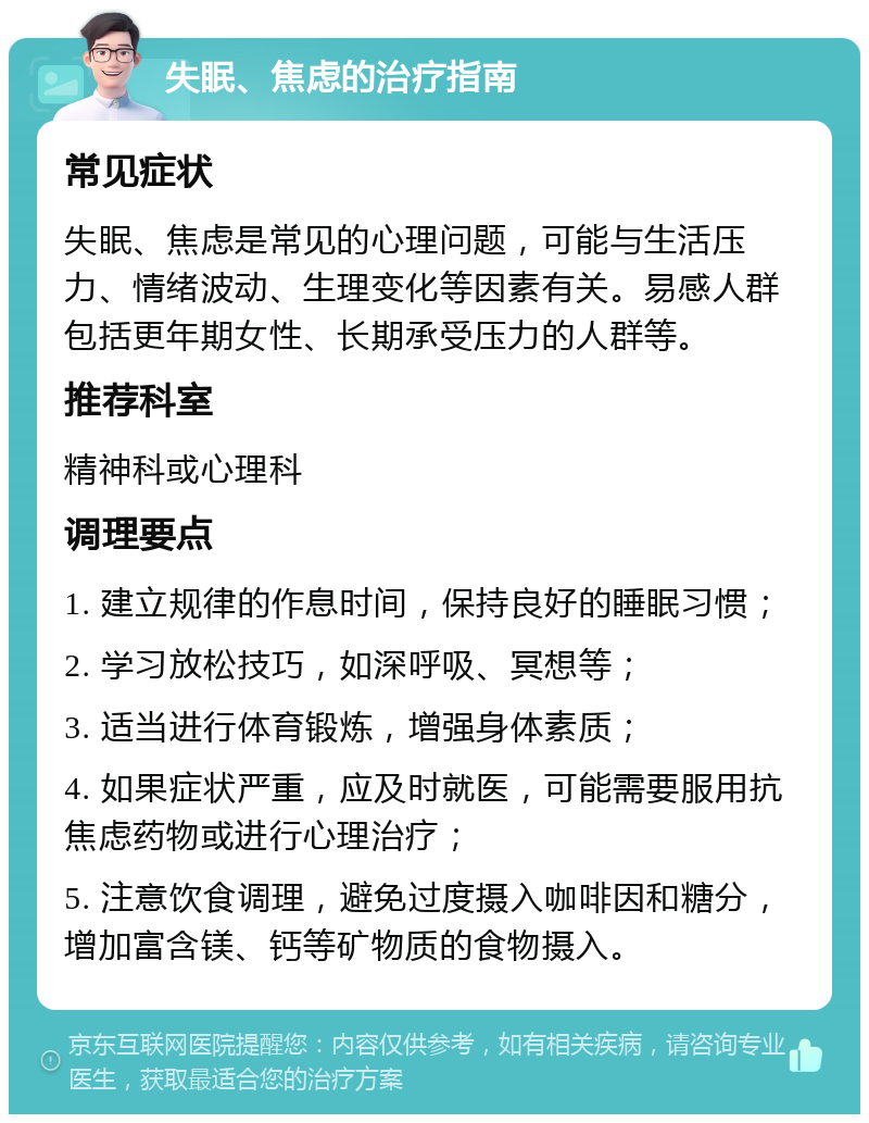 失眠、焦虑的治疗指南 常见症状 失眠、焦虑是常见的心理问题，可能与生活压力、情绪波动、生理变化等因素有关。易感人群包括更年期女性、长期承受压力的人群等。 推荐科室 精神科或心理科 调理要点 1. 建立规律的作息时间，保持良好的睡眠习惯； 2. 学习放松技巧，如深呼吸、冥想等； 3. 适当进行体育锻炼，增强身体素质； 4. 如果症状严重，应及时就医，可能需要服用抗焦虑药物或进行心理治疗； 5. 注意饮食调理，避免过度摄入咖啡因和糖分，增加富含镁、钙等矿物质的食物摄入。