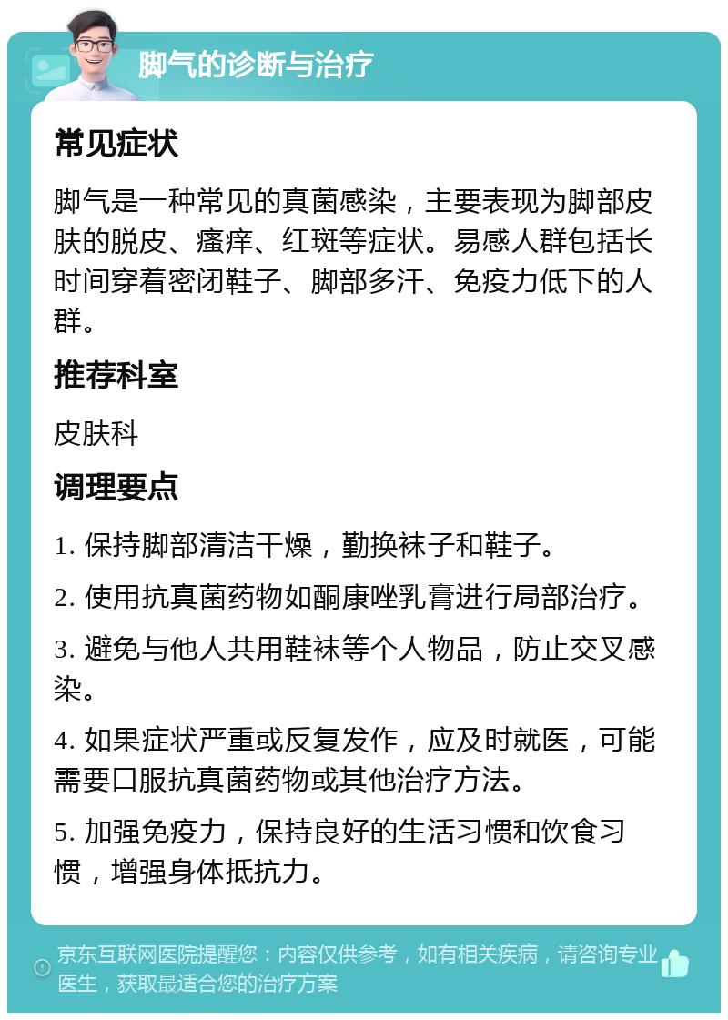 脚气的诊断与治疗 常见症状 脚气是一种常见的真菌感染，主要表现为脚部皮肤的脱皮、瘙痒、红斑等症状。易感人群包括长时间穿着密闭鞋子、脚部多汗、免疫力低下的人群。 推荐科室 皮肤科 调理要点 1. 保持脚部清洁干燥，勤换袜子和鞋子。 2. 使用抗真菌药物如酮康唑乳膏进行局部治疗。 3. 避免与他人共用鞋袜等个人物品，防止交叉感染。 4. 如果症状严重或反复发作，应及时就医，可能需要口服抗真菌药物或其他治疗方法。 5. 加强免疫力，保持良好的生活习惯和饮食习惯，增强身体抵抗力。