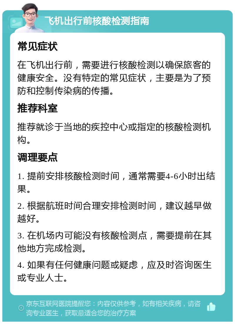 飞机出行前核酸检测指南 常见症状 在飞机出行前，需要进行核酸检测以确保旅客的健康安全。没有特定的常见症状，主要是为了预防和控制传染病的传播。 推荐科室 推荐就诊于当地的疾控中心或指定的核酸检测机构。 调理要点 1. 提前安排核酸检测时间，通常需要4-6小时出结果。 2. 根据航班时间合理安排检测时间，建议越早做越好。 3. 在机场内可能没有核酸检测点，需要提前在其他地方完成检测。 4. 如果有任何健康问题或疑虑，应及时咨询医生或专业人士。