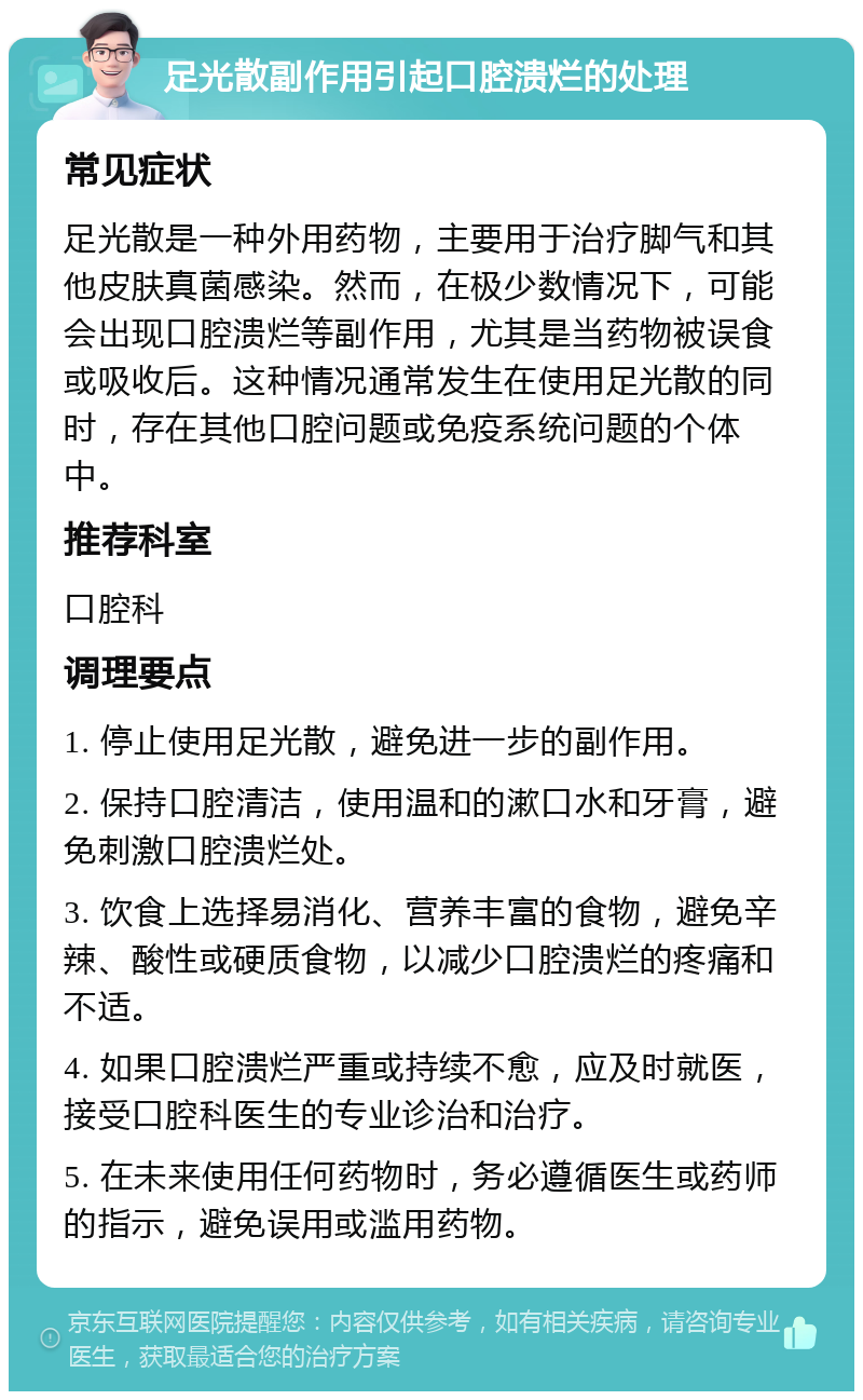 足光散副作用引起口腔溃烂的处理 常见症状 足光散是一种外用药物，主要用于治疗脚气和其他皮肤真菌感染。然而，在极少数情况下，可能会出现口腔溃烂等副作用，尤其是当药物被误食或吸收后。这种情况通常发生在使用足光散的同时，存在其他口腔问题或免疫系统问题的个体中。 推荐科室 口腔科 调理要点 1. 停止使用足光散，避免进一步的副作用。 2. 保持口腔清洁，使用温和的漱口水和牙膏，避免刺激口腔溃烂处。 3. 饮食上选择易消化、营养丰富的食物，避免辛辣、酸性或硬质食物，以减少口腔溃烂的疼痛和不适。 4. 如果口腔溃烂严重或持续不愈，应及时就医，接受口腔科医生的专业诊治和治疗。 5. 在未来使用任何药物时，务必遵循医生或药师的指示，避免误用或滥用药物。