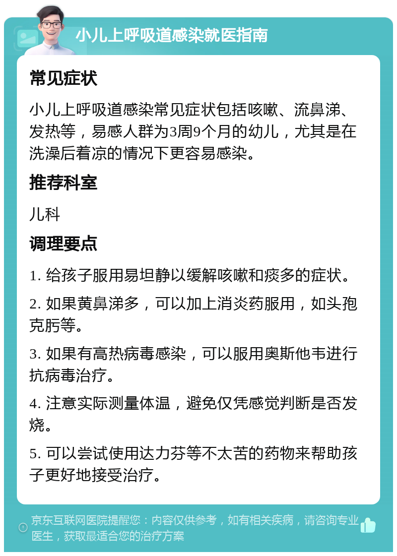 小儿上呼吸道感染就医指南 常见症状 小儿上呼吸道感染常见症状包括咳嗽、流鼻涕、发热等，易感人群为3周9个月的幼儿，尤其是在洗澡后着凉的情况下更容易感染。 推荐科室 儿科 调理要点 1. 给孩子服用易坦静以缓解咳嗽和痰多的症状。 2. 如果黄鼻涕多，可以加上消炎药服用，如头孢克肟等。 3. 如果有高热病毒感染，可以服用奥斯他韦进行抗病毒治疗。 4. 注意实际测量体温，避免仅凭感觉判断是否发烧。 5. 可以尝试使用达力芬等不太苦的药物来帮助孩子更好地接受治疗。