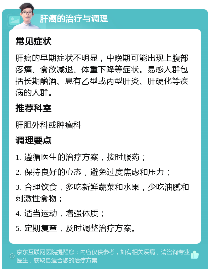 肝癌的治疗与调理 常见症状 肝癌的早期症状不明显，中晚期可能出现上腹部疼痛、食欲减退、体重下降等症状。易感人群包括长期酗酒、患有乙型或丙型肝炎、肝硬化等疾病的人群。 推荐科室 肝胆外科或肿瘤科 调理要点 1. 遵循医生的治疗方案，按时服药； 2. 保持良好的心态，避免过度焦虑和压力； 3. 合理饮食，多吃新鲜蔬菜和水果，少吃油腻和刺激性食物； 4. 适当运动，增强体质； 5. 定期复查，及时调整治疗方案。