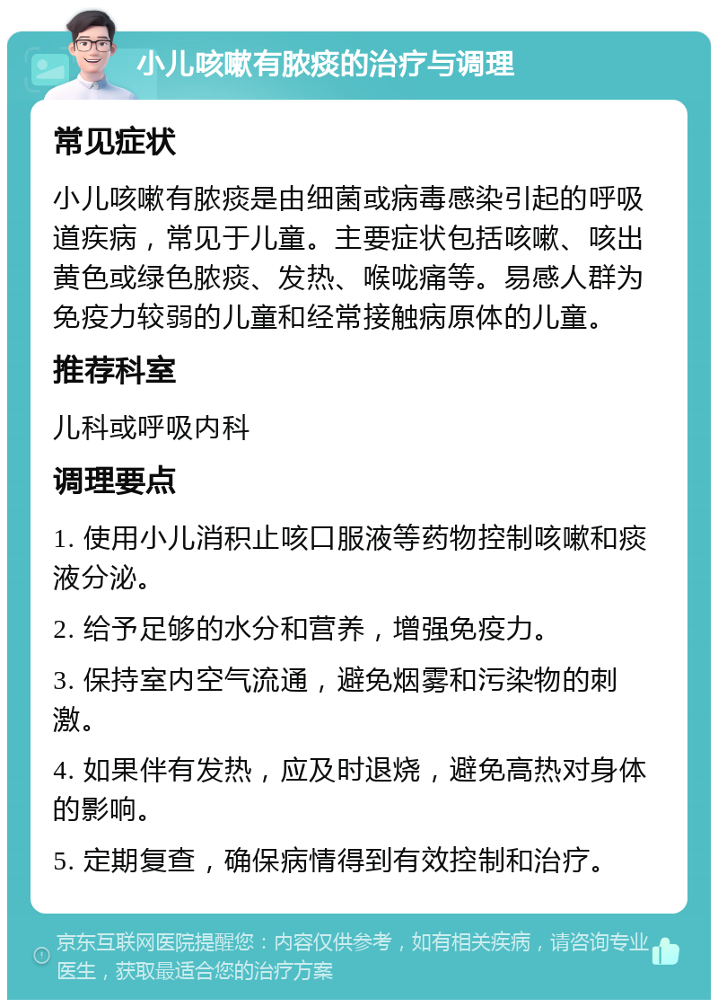 小儿咳嗽有脓痰的治疗与调理 常见症状 小儿咳嗽有脓痰是由细菌或病毒感染引起的呼吸道疾病，常见于儿童。主要症状包括咳嗽、咳出黄色或绿色脓痰、发热、喉咙痛等。易感人群为免疫力较弱的儿童和经常接触病原体的儿童。 推荐科室 儿科或呼吸内科 调理要点 1. 使用小儿消积止咳口服液等药物控制咳嗽和痰液分泌。 2. 给予足够的水分和营养，增强免疫力。 3. 保持室内空气流通，避免烟雾和污染物的刺激。 4. 如果伴有发热，应及时退烧，避免高热对身体的影响。 5. 定期复查，确保病情得到有效控制和治疗。