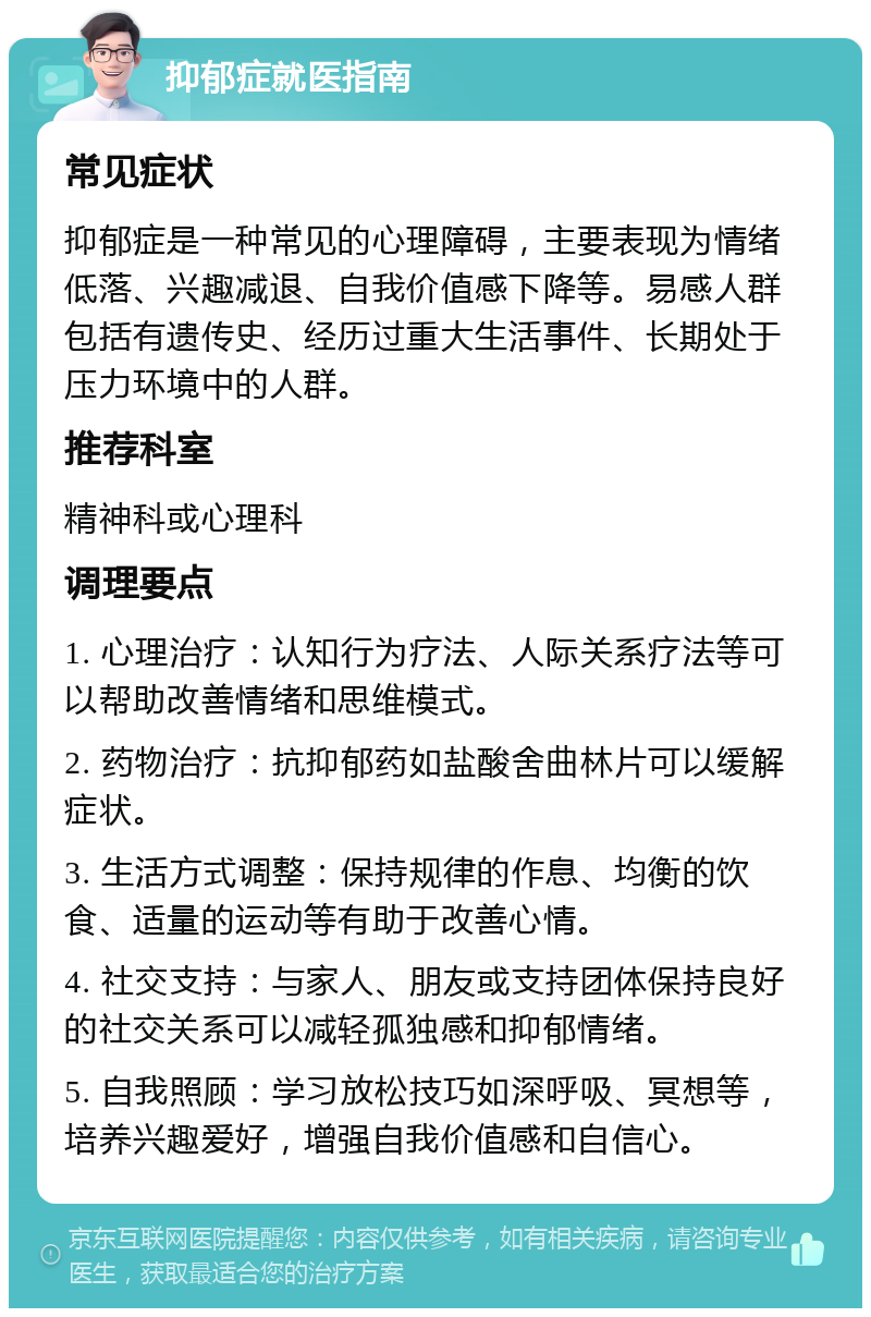 抑郁症就医指南 常见症状 抑郁症是一种常见的心理障碍，主要表现为情绪低落、兴趣减退、自我价值感下降等。易感人群包括有遗传史、经历过重大生活事件、长期处于压力环境中的人群。 推荐科室 精神科或心理科 调理要点 1. 心理治疗：认知行为疗法、人际关系疗法等可以帮助改善情绪和思维模式。 2. 药物治疗：抗抑郁药如盐酸舍曲林片可以缓解症状。 3. 生活方式调整：保持规律的作息、均衡的饮食、适量的运动等有助于改善心情。 4. 社交支持：与家人、朋友或支持团体保持良好的社交关系可以减轻孤独感和抑郁情绪。 5. 自我照顾：学习放松技巧如深呼吸、冥想等，培养兴趣爱好，增强自我价值感和自信心。