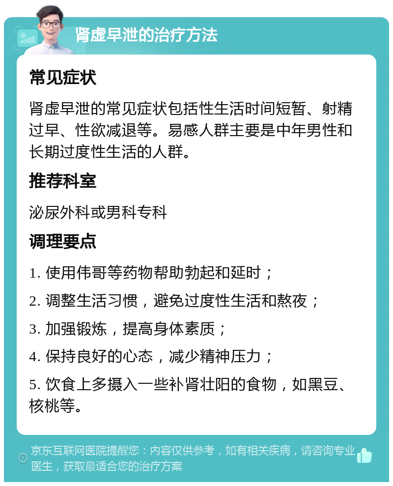 肾虚早泄的治疗方法 常见症状 肾虚早泄的常见症状包括性生活时间短暂、射精过早、性欲减退等。易感人群主要是中年男性和长期过度性生活的人群。 推荐科室 泌尿外科或男科专科 调理要点 1. 使用伟哥等药物帮助勃起和延时； 2. 调整生活习惯，避免过度性生活和熬夜； 3. 加强锻炼，提高身体素质； 4. 保持良好的心态，减少精神压力； 5. 饮食上多摄入一些补肾壮阳的食物，如黑豆、核桃等。