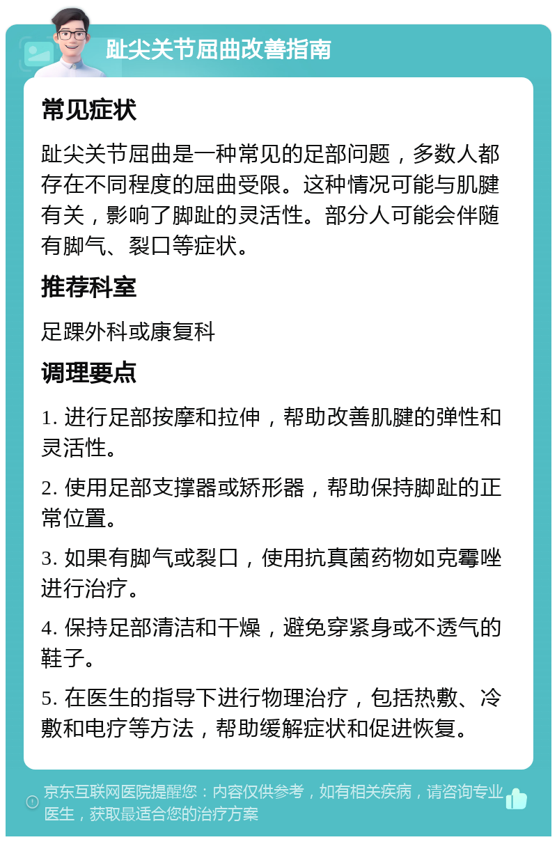 趾尖关节屈曲改善指南 常见症状 趾尖关节屈曲是一种常见的足部问题，多数人都存在不同程度的屈曲受限。这种情况可能与肌腱有关，影响了脚趾的灵活性。部分人可能会伴随有脚气、裂口等症状。 推荐科室 足踝外科或康复科 调理要点 1. 进行足部按摩和拉伸，帮助改善肌腱的弹性和灵活性。 2. 使用足部支撑器或矫形器，帮助保持脚趾的正常位置。 3. 如果有脚气或裂口，使用抗真菌药物如克霉唑进行治疗。 4. 保持足部清洁和干燥，避免穿紧身或不透气的鞋子。 5. 在医生的指导下进行物理治疗，包括热敷、冷敷和电疗等方法，帮助缓解症状和促进恢复。