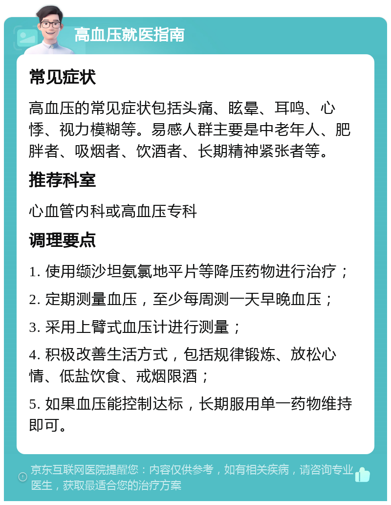 高血压就医指南 常见症状 高血压的常见症状包括头痛、眩晕、耳鸣、心悸、视力模糊等。易感人群主要是中老年人、肥胖者、吸烟者、饮酒者、长期精神紧张者等。 推荐科室 心血管内科或高血压专科 调理要点 1. 使用缬沙坦氨氯地平片等降压药物进行治疗； 2. 定期测量血压，至少每周测一天早晚血压； 3. 采用上臂式血压计进行测量； 4. 积极改善生活方式，包括规律锻炼、放松心情、低盐饮食、戒烟限酒； 5. 如果血压能控制达标，长期服用单一药物维持即可。